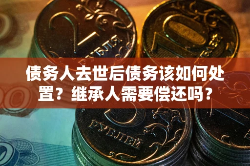 武汉债务人去世后债务该如何处置？继承人需要偿还吗？