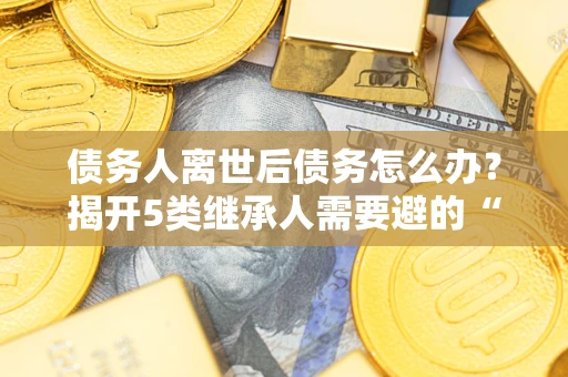 武汉债务人离世后债务怎么办？揭开5类继承人需要避的“坑”